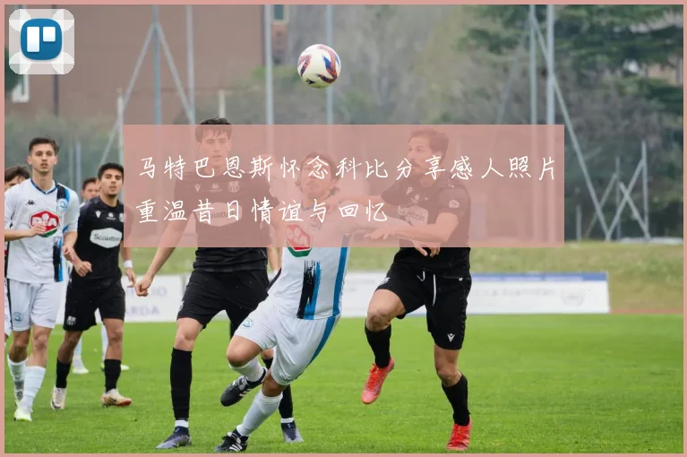 马特巴恩斯怀念科比分享感人照片重温昔日情谊与回忆