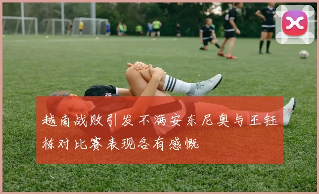 越南战败引发不满安东尼奥与王钰栋对比赛表现各有感慨