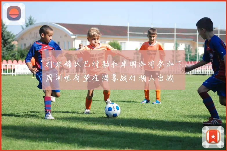 科尔确认巴特勒和库明加将参加下周训练有望在揭幕战对湖人出战