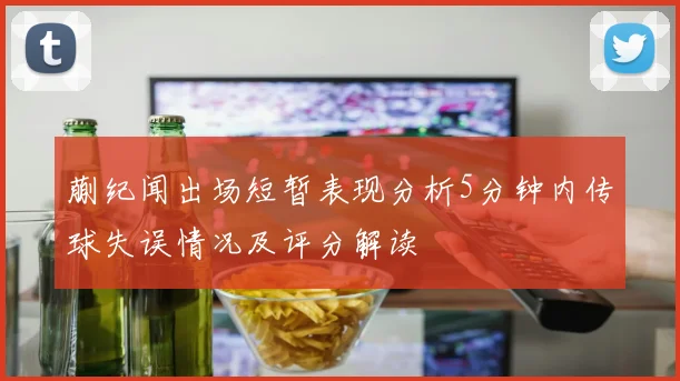 蒯纪闻出场短暂表现分析5分钟内传球失误情况及评分解读