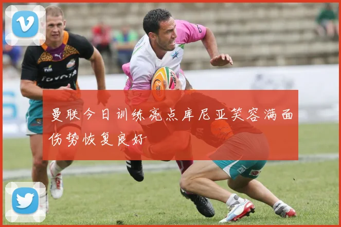 曼联今日训练亮点库尼亚笑容满面伤势恢复良好