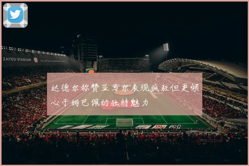 达德尔称赞亚马尔表现疯狂但更倾心于姆巴佩的独特魅力