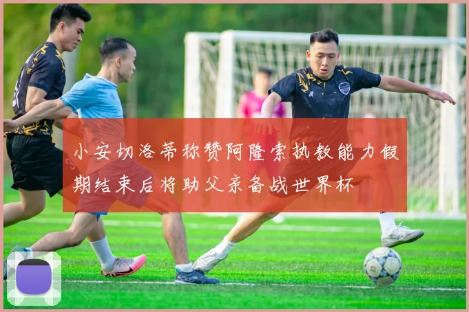 小安切洛蒂称赞阿隆索执教能力假期结束后将助父亲备战世界杯