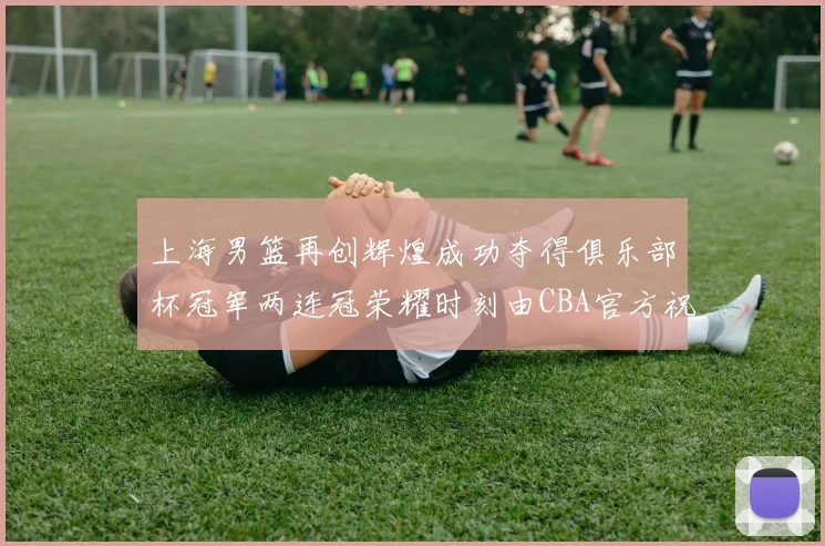 上海男篮再创辉煌成功夺得俱乐部杯冠军两连冠荣耀时刻由CBA官方祝贺