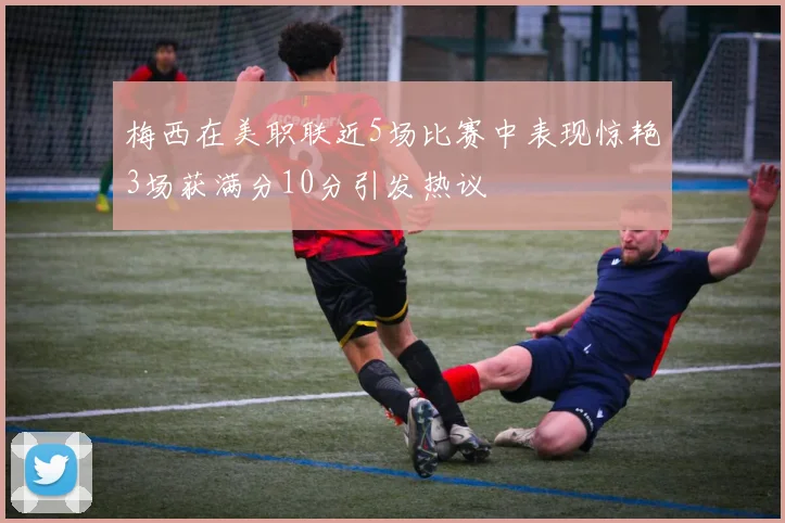 梅西在美职联近5场比赛中表现惊艳3场获满分10分引发热议