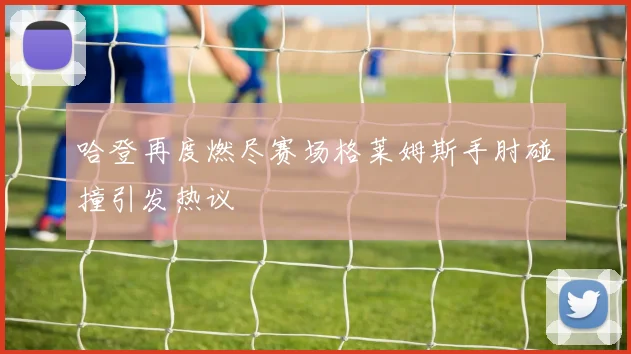 哈登再度燃尽赛场格莱姆斯手肘碰撞引发热议
