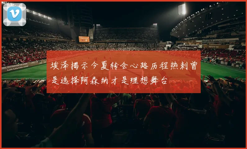 埃泽揭示今夏转会心路历程热刺曾是选择阿森纳才是理想舞台