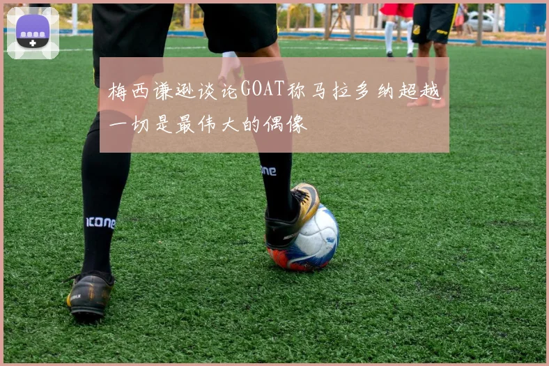 梅西谦逊谈论GOAT称马拉多纳超越一切是最伟大的偶像