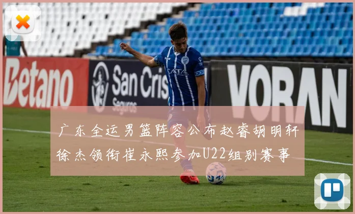 广东全运男篮阵容公布赵睿胡明轩徐杰领衔崔永熙参加U22组别赛事