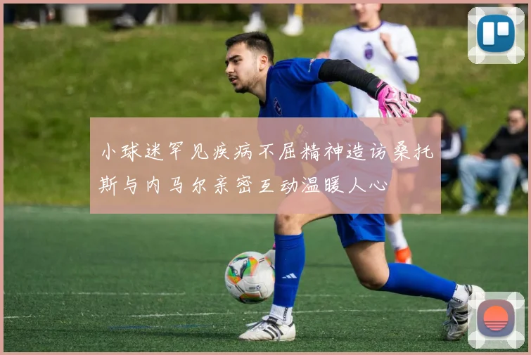 小球迷罕见疾病不屈精神造访桑托斯与内马尔亲密互动温暖人心