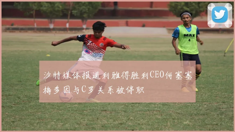 沙特媒体报道利雅得胜利CEO何塞塞梅多因与C罗关系被停职