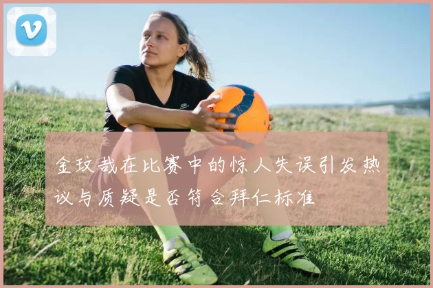 金玟哉在比赛中的惊人失误引发热议与质疑是否符合拜仁标准