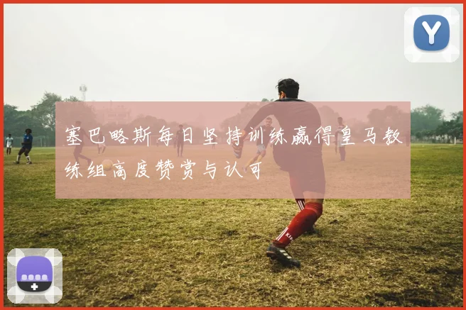 塞巴略斯每日坚持训练赢得皇马教练组高度赞赏与认可