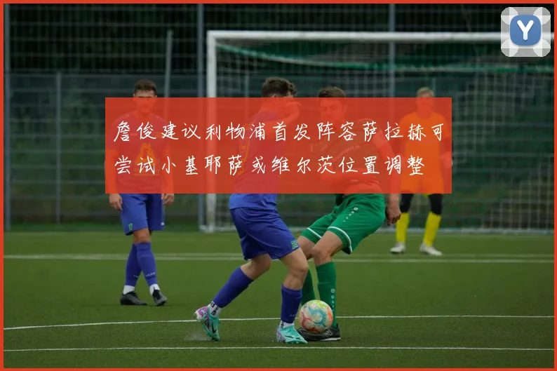 詹俊建议利物浦首发阵容萨拉赫可尝试小基耶萨或维尔茨位置调整