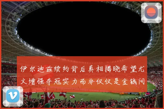 伊尔迪兹续约背后真相揭晓希望尤文增强夺冠实力而非仅仅是金钱问题