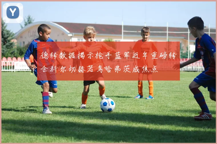 德转数据揭示枪手蓝军近年重磅转会科尔切赫若鸟哈弗茨成焦点