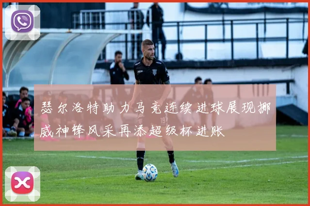 瑟尔洛特助力马竞连续进球展现挪威神锋风采再添超级杯进账