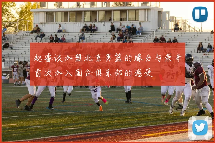 赵睿谈加盟北京男篮的缘分与荣幸首次加入国企俱乐部的感受