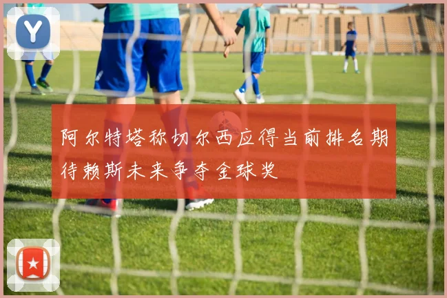 阿尔特塔称切尔西应得当前排名期待赖斯未来争夺金球奖
