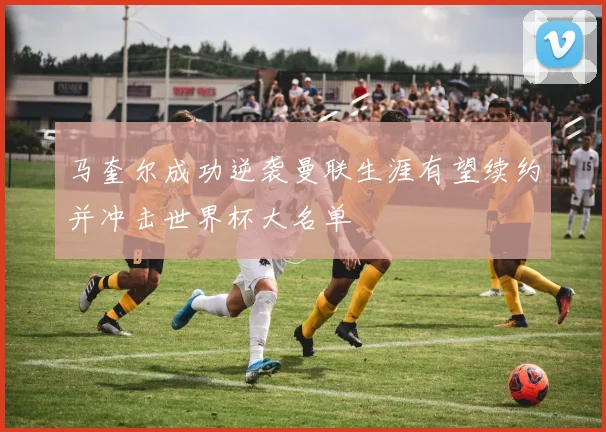 马奎尔成功逆袭曼联生涯有望续约并冲击世界杯大名单