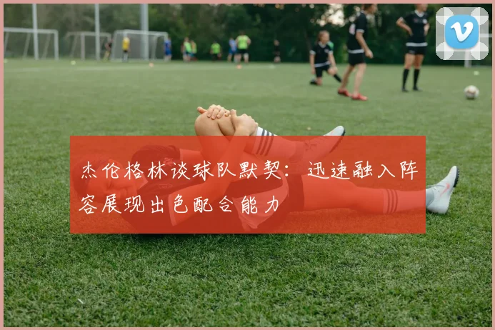 杰伦格林谈球队默契：迅速融入阵容展现出色配合能力