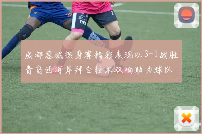 成都蓉城热身赛精彩表现以3-1战胜青岛西海岸拜合拉木双响助力球队胜利