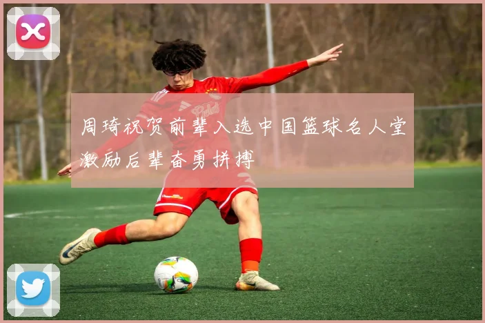 周琦祝贺前辈入选中国篮球名人堂激励后辈奋勇拼搏